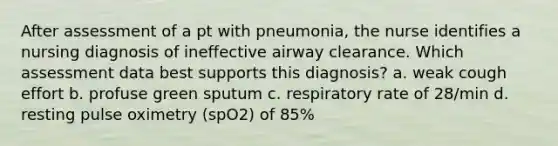 After assessment of a pt with pneumonia, the nurse identifies a nursing diagnosis of ineffective airway clearance. Which assessment data best supports this diagnosis? a. weak cough effort b. profuse green sputum c. respiratory rate of 28/min d. resting pulse oximetry (spO2) of 85%