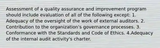 Assessment of a quality assurance and improvement program should include evaluation of all of the following except: 1. Adequacy of the oversight of the work of external auditors. 2. Contribution to the organization's governance processes. 3. Conformance with the Standards and Code of Ethics. 4.Adequacy of the internal audit activity's charter.