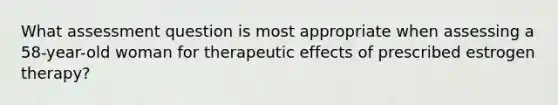 What assessment question is most appropriate when assessing a 58-year-old woman for therapeutic effects of prescribed estrogen therapy?