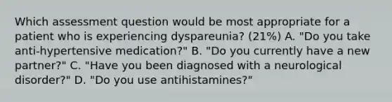 Which assessment question would be most appropriate for a patient who is experiencing dyspareunia? (21%) A. "Do you take anti-hypertensive medication?" B. "Do you currently have a new partner?" C. "Have you been diagnosed with a neurological disorder?" D. "Do you use antihistamines?"