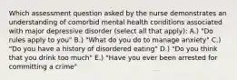 Which assessment question asked by the nurse demonstrates an understanding of comorbid mental health conditions associated with major depressive disorder (select all that apply): A.) "Do rules apply to you" B.) "What do you do to manage anxiety" C.) "Do you have a history of disordered eating" D.) "Do you think that you drink too much" E.) "Have you ever been arrested for committing a crime"