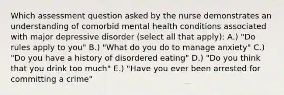 Which assessment question asked by the nurse demonstrates an understanding of comorbid mental health conditions associated with major depressive disorder (select all that apply): A.) "Do rules apply to you" B.) "What do you do to manage anxiety" C.) "Do you have a history of disordered eating" D.) "Do you think that you drink too much" E.) "Have you ever been arrested for committing a crime"