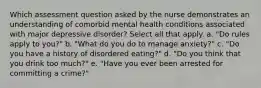 Which assessment question asked by the nurse demonstrates an understanding of comorbid mental health conditions associated with major depressive disorder? Select all that apply. a. "Do rules apply to you?" b. "What do you do to manage anxiety?" c. "Do you have a history of disordered eating?" d. "Do you think that you drink too much?" e. "Have you ever been arrested for committing a crime?"