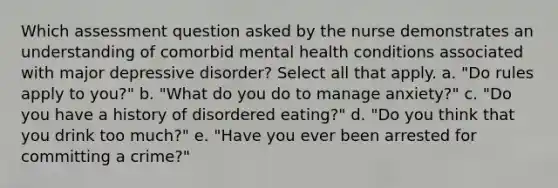 Which assessment question asked by the nurse demonstrates an understanding of comorbid mental health conditions associated with major depressive disorder? Select all that apply. a. "Do rules apply to you?" b. "What do you do to manage anxiety?" c. "Do you have a history of disordered eating?" d. "Do you think that you drink too much?" e. "Have you ever been arrested for committing a crime?"