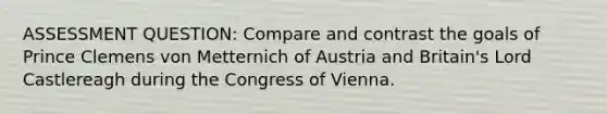 ASSESSMENT QUESTION: Compare and contrast the goals of Prince Clemens von Metternich of Austria and Britain's Lord Castlereagh during the Congress of Vienna.