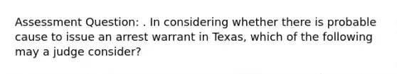 Assessment Question: . In considering whether there is probable cause to issue an arrest warrant in Texas, which of the following may a judge consider?