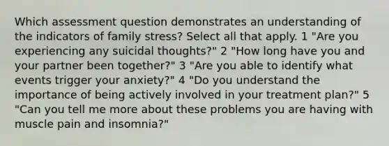 Which assessment question demonstrates an understanding of the indicators of family stress? Select all that apply. 1 "Are you experiencing any suicidal thoughts?" 2 "How long have you and your partner been together?" 3 "Are you able to identify what events trigger your anxiety?" 4 "Do you understand the importance of being actively involved in your treatment plan?" 5 "Can you tell me more about these problems you are having with muscle pain and insomnia?"