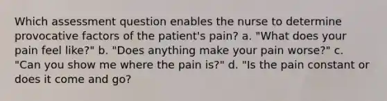 Which assessment question enables the nurse to determine provocative factors of the patient's pain? a. "What does your pain feel like?" b. "Does anything make your pain worse?" c. "Can you show me where the pain is?" d. "Is the pain constant or does it come and go?