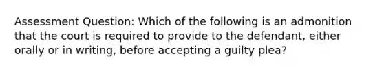 Assessment Question: Which of the following is an admonition that the court is required to provide to the defendant, either orally or in writing, before accepting a guilty plea?