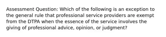 Assessment Question: Which of the following is an exception to the general rule that professional service providers are exempt from the DTPA when the essence of the service involves the giving of professional advice, opinion, or judgment?