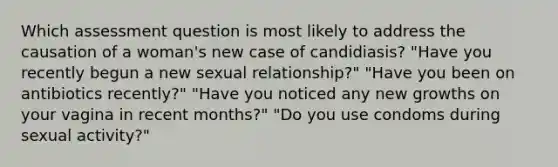 Which assessment question is most likely to address the causation of a woman's new case of candidiasis? "Have you recently begun a new sexual relationship?" "Have you been on antibiotics recently?" "Have you noticed any new growths on your vagina in recent months?" "Do you use condoms during sexual activity?"