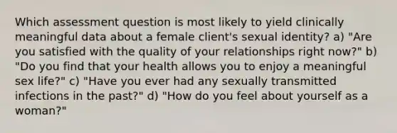 Which assessment question is most likely to yield clinically meaningful data about a female client's sexual identity? a) "Are you satisfied with the quality of your relationships right now?" b) "Do you find that your health allows you to enjoy a meaningful sex life?" c) "Have you ever had any sexually transmitted infections in the past?" d) "How do you feel about yourself as a woman?"