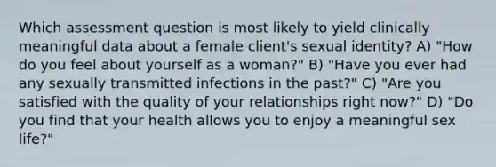 Which assessment question is most likely to yield clinically meaningful data about a female client's sexual identity? A) "How do you feel about yourself as a woman?" B) "Have you ever had any sexually transmitted infections in the past?" C) "Are you satisfied with the quality of your relationships right now?" D) "Do you find that your health allows you to enjoy a meaningful sex life?"