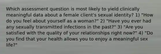 Which assessment question is most likely to yield clinically meaningful data about a female client's sexual identity? 1) "How do you feel about yourself as a woman?" 2) "Have you ever had any sexually transmitted infections in the past?" 3) "Are you satisfied with the quality of your relationships right now?" 4) "Do you find that your health allows you to enjoy a meaningful sex life?"