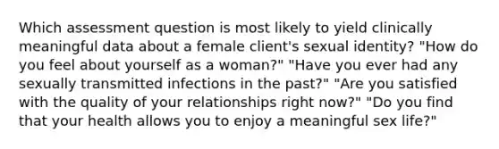 Which assessment question is most likely to yield clinically meaningful data about a female client's sexual identity? "How do you feel about yourself as a woman?" "Have you ever had any sexually transmitted infections in the past?" "Are you satisfied with the quality of your relationships right now?" "Do you find that your health allows you to enjoy a meaningful sex life?"