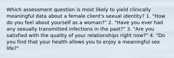 Which assessment question is most likely to yield clinically meaningful data about a female client's sexual identity? 1. "How do you feel about yourself as a woman?" 2. "Have you ever had any sexually transmitted infections in the past?" 3. "Are you satisfied with the quality of your relationships right now?" 4. "Do you find that your health allows you to enjoy a meaningful sex life?"