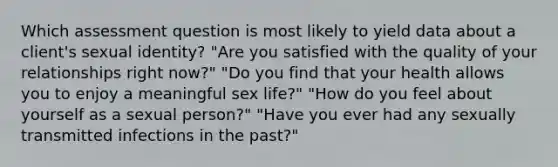 Which assessment question is most likely to yield data about a client's sexual identity? "Are you satisfied with the quality of your relationships right now?" "Do you find that your health allows you to enjoy a meaningful sex life?" "How do you feel about yourself as a sexual person?" "Have you ever had any sexually transmitted infections in the past?"