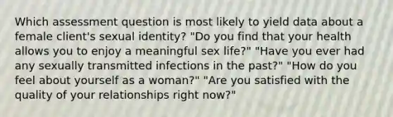 Which assessment question is most likely to yield data about a female client's sexual identity? "Do you find that your health allows you to enjoy a meaningful sex life?" "Have you ever had any sexually transmitted infections in the past?" "How do you feel about yourself as a woman?" "Are you satisfied with the quality of your relationships right now?"