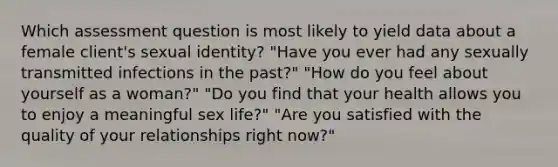 Which assessment question is most likely to yield data about a female client's sexual identity? "Have you ever had any sexually transmitted infections in the past?" "How do you feel about yourself as a woman?" "Do you find that your health allows you to enjoy a meaningful sex life?" "Are you satisfied with the quality of your relationships right now?"