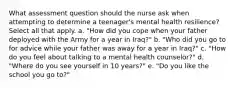 What assessment question should the nurse ask when attempting to determine a teenager's mental health resilience? Select all that apply. a. "How did you cope when your father deployed with the Army for a year in Iraq?" b. "Who did you go to for advice while your father was away for a year in Iraq?" c. "How do you feel about talking to a mental health counselor?" d. "Where do you see yourself in 10 years?" e. "Do you like the school you go to?"