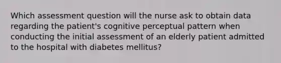 Which assessment question will the nurse ask to obtain data regarding the patient's cognitive perceptual pattern when conducting the initial assessment of an elderly patient admitted to the hospital with diabetes mellitus?