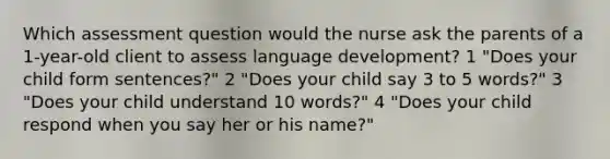 Which assessment question would the nurse ask the parents of a 1-year-old client to assess language development? 1 "Does your child form sentences?" 2 "Does your child say 3 to 5 words?" 3 "Does your child understand 10 words?" 4 "Does your child respond when you say her or his name?"