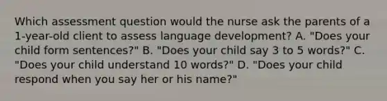 Which assessment question would the nurse ask the parents of a 1-year-old client to assess language development? A. "Does your child form sentences?" B. "Does your child say 3 to 5 words?" C. "Does your child understand 10 words?" D. "Does your child respond when you say her or his name?"