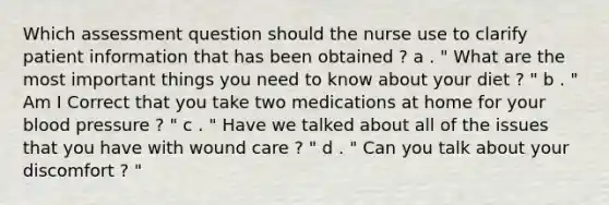 Which assessment question should the nurse use to clarify patient information that has been obtained ? a . " What are the most important things you need to know about your diet ? " b . " Am I Correct that you take two medications at home for your blood pressure ? " c . " Have we talked about all of the issues that you have with wound care ? " d . " Can you talk about your discomfort ? "