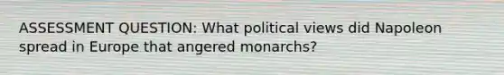 ASSESSMENT QUESTION: What political views did Napoleon spread in Europe that angered monarchs?