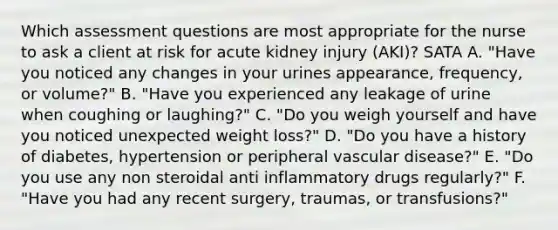 Which assessment questions are most appropriate for the nurse to ask a client at risk for acute kidney injury (AKI)? SATA A. "Have you noticed any changes in your urines appearance, frequency, or volume?" B. "Have you experienced any leakage of urine when coughing or laughing?" C. "Do you weigh yourself and have you noticed unexpected weight loss?" D. "Do you have a history of diabetes, hypertension or peripheral vascular disease?" E. "Do you use any non steroidal anti inflammatory drugs regularly?" F. "Have you had any recent surgery, traumas, or transfusions?"