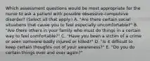 Which assessment questions would be most appropriate for the nurse to ask a patient with possible obsessive-compulsive disorder? (Select all that apply.) A. "Are there certain social situations that cause you to feel especially uncomfortable?" B. "Are there others in your family who must do things in a certain way to feel comfortable?" C. "Have you been a victim of a crime or seen someone badly injured or killed?" D. "Is it difficult to keep certain thoughts out of your awareness?" E. "Do you do certain things over and over again?"