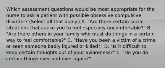 Which assessment questions would be most appropriate for the nurse to ask a patient with possible obsessive-compulsive disorder? (Select all that apply.) A. "Are there certain social situations that cause you to feel especially uncomfortable?" B. "Are there others in your family who must do things in a certain way to feel comfortable?" C. "Have you been a victim of a crime or seen someone badly injured or killed?" D. "Is it difficult to keep certain thoughts out of your awareness?" E. "Do you do certain things over and over again?"