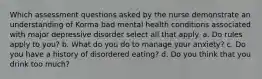 Which assessment questions asked by the nurse demonstrate an understanding of Korma bad mental health conditions associated with major depressive disorder select all that apply. a. Do rules apply to you? b. What do you do to manage your anxiety? c. Do you have a history of disordered eating? d. Do you think that you drink too much?