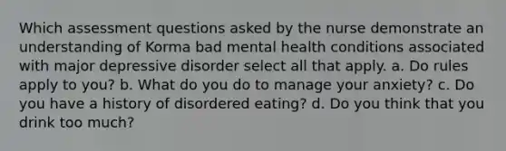 Which assessment questions asked by the nurse demonstrate an understanding of Korma bad mental health conditions associated with major depressive disorder select all that apply. a. Do rules apply to you? b. What do you do to manage your anxiety? c. Do you have a history of disordered eating? d. Do you think that you drink too much?