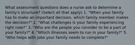 What assessment questions does a nurse ask to determine a family's structure? (Select all that apply) 1. "When your family has to make an important decision, which family member makes the decision?" 2. "What challenges is your family experiencing right now?" 3. "Who are the people you consider to be a part of your family?" 4. "Which illnesses seem to run in your family?" 5. "Who helps with jobs your family needs to complete?"