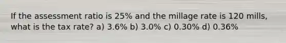 If the assessment ratio is 25% and the millage rate is 120 mills, what is the tax rate? a) 3.6% b) 3.0% c) 0.30% d) 0.36%