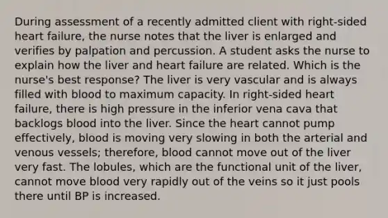 During assessment of a recently admitted client with right-sided heart failure, the nurse notes that the liver is enlarged and verifies by palpation and percussion. A student asks the nurse to explain how the liver and heart failure are related. Which is the nurse's best response? The liver is very vascular and is always filled with blood to maximum capacity. In right-sided heart failure, there is high pressure in the inferior vena cava that backlogs blood into the liver. Since the heart cannot pump effectively, blood is moving very slowing in both the arterial and venous vessels; therefore, blood cannot move out of the liver very fast. The lobules, which are the functional unit of the liver, cannot move blood very rapidly out of the veins so it just pools there until BP is increased.