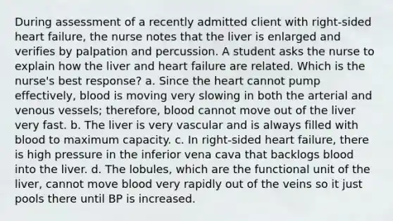 During assessment of a recently admitted client with right-sided heart failure, the nurse notes that the liver is enlarged and verifies by palpation and percussion. A student asks the nurse to explain how the liver and heart failure are related. Which is the nurse's best response? a. Since the heart cannot pump effectively, blood is moving very slowing in both the arterial and venous vessels; therefore, blood cannot move out of the liver very fast. b. The liver is very vascular and is always filled with blood to maximum capacity. c. In right-sided heart failure, there is high pressure in the inferior vena cava that backlogs blood into the liver. d. The lobules, which are the functional unit of the liver, cannot move blood very rapidly out of the veins so it just pools there until BP is increased.