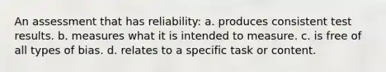 An assessment that has reliability: a. produces consistent test results. b. measures what it is intended to measure. c. is free of all types of bias. d. relates to a specific task or content.