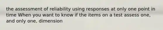 the assessment of reliability using responses at only one point in time When you want to know if the items on a test assess one, and only one, dimension