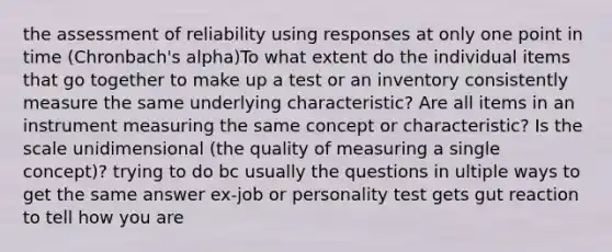 the assessment of reliability using responses at only one point in time (Chronbach's alpha)To what extent do the individual items that go together to make up a test or an inventory consistently measure the same underlying characteristic? Are all items in an instrument measuring the same concept or characteristic? Is the scale unidimensional (the quality of measuring a single concept)? trying to do bc usually the questions in ultiple ways to get the same answer ex-job or personality test gets gut reaction to tell how you are