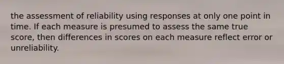 the assessment of reliability using responses at only one point in time. If each measure is presumed to assess the same true score, then differences in scores on each measure reflect error or unreliability.