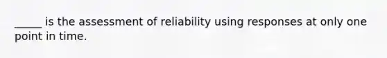 _____ is the assessment of reliability using responses at only one point in time.