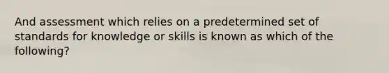 And assessment which relies on a predetermined set of standards for knowledge or skills is known as which of the following?