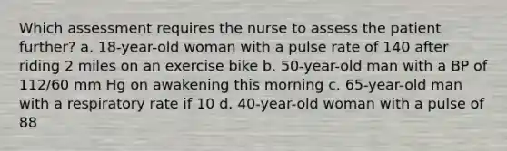 Which assessment requires the nurse to assess the patient further? a. 18-year-old woman with a pulse rate of 140 after riding 2 miles on an exercise bike b. 50-year-old man with a BP of 112/60 mm Hg on awakening this morning c. 65-year-old man with a respiratory rate if 10 d. 40-year-old woman with a pulse of 88