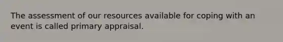 The assessment of our resources available for coping with an event is called primary appraisal.