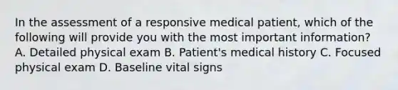 In the assessment of a responsive medical​ patient, which of the following will provide you with the most important​ information? A. Detailed physical exam B. ​Patient's medical history C. Focused physical exam D. Baseline vital signs