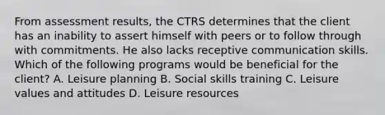 From assessment results, the CTRS determines that the client has an inability to assert himself with peers or to follow through with commitments. He also lacks receptive communication skills. Which of the following programs would be beneficial for the client? A. Leisure planning B. Social skills training C. Leisure values and attitudes D. Leisure resources