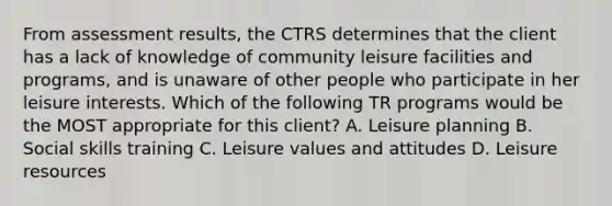 From assessment results, the CTRS determines that the client has a lack of knowledge of community leisure facilities and programs, and is unaware of other people who participate in her leisure interests. Which of the following TR programs would be the MOST appropriate for this client? A. Leisure planning B. Social skills training C. Leisure values and attitudes D. Leisure resources