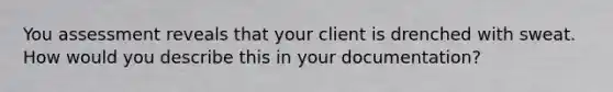 You assessment reveals that your client is drenched with sweat. How would you describe this in your documentation?